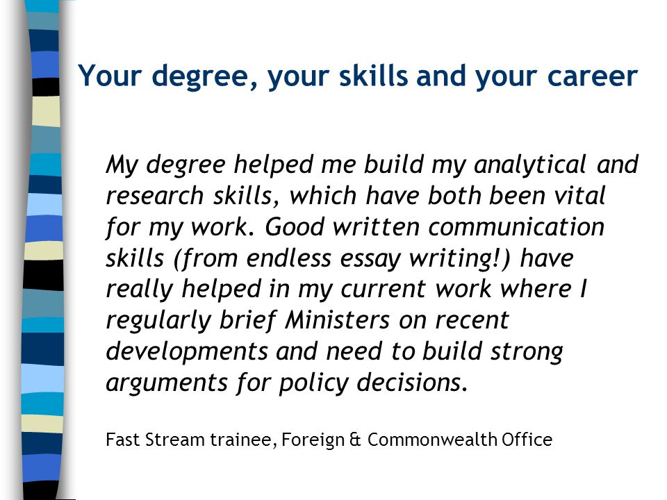 Your degree, your skills and your career My degree helped me build my analytical and research skills, which have both been vital for my work.