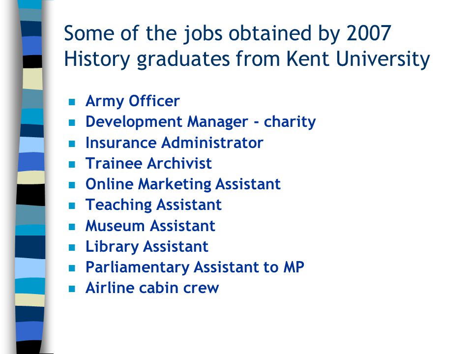 Some of the jobs obtained by 2007 History graduates from Kent University n Army Officer n Development Manager - charity n Insurance Administrator n Trainee Archivist n Online Marketing Assistant n Teaching Assistant n Museum Assistant n Library Assistant n Parliamentary Assistant to MP n Airline cabin crew