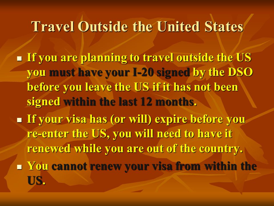 Travel Outside the United States If you are planning to travel outside the US you must have your I-20 signed by the DSO before you leave the US if it has not been signed within the last 12 months.
