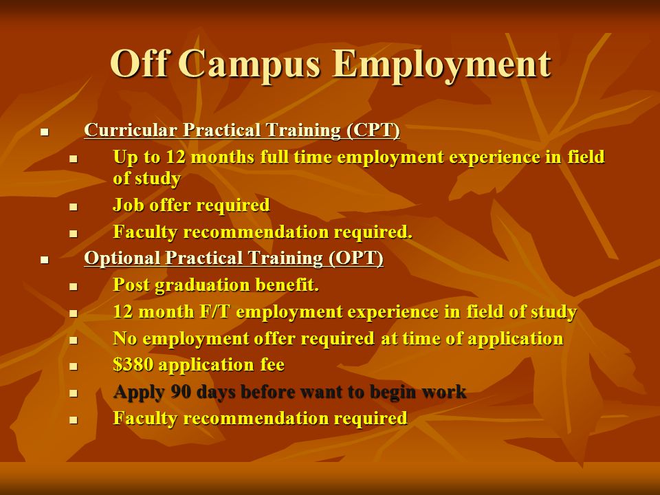 Off Campus Employment Curricular Practical Training (CPT) Curricular Practical Training (CPT) Curricular Practical Training (CPT) Curricular Practical Training (CPT) Up to 12 months full time employment experience in field of study Up to 12 months full time employment experience in field of study Job offer required Job offer required Faculty recommendation required.
