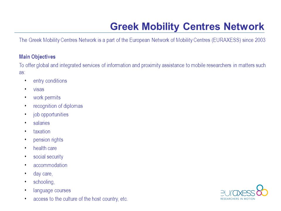 Greek Mobility Centres Network The Greek Mobility Centres Network is a part of the European Network of Mobility Centres (EURAXESS) since 2003 Main Objectives To offer global and integrated services of information and proximity assistance to mobile researchers in matters such as: entry conditions visas work permits recognition of diplomas job opportunities salaries taxation pension rights health care social security accommodation day care, schooling, language courses access to the culture of the host country, etc.