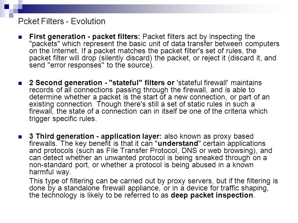 Pcket Filters - Evolution First generation - packet filters: Packet filters act by inspecting the packets which represent the basic unit of data transfer between computers on the Internet.