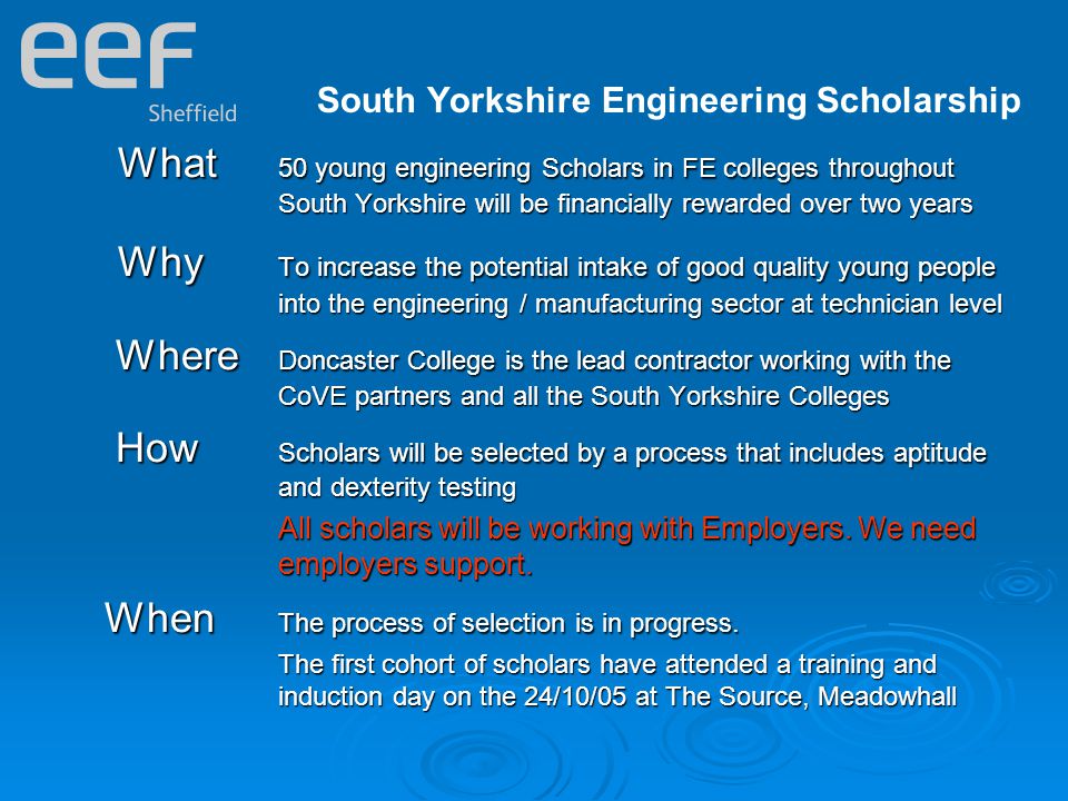 South Yorkshire Engineering Scholarship What 50 young engineering Scholars in FE colleges throughout South Yorkshire will be financially rewarded over two years Why To increase the potential intake of good quality young people into the engineering / manufacturing sector at technician level Why To increase the potential intake of good quality young people into the engineering / manufacturing sector at technician level Where Doncaster College is the lead contractor working with the CoVE partners and all the South Yorkshire Colleges Where Doncaster College is the lead contractor working with the CoVE partners and all the South Yorkshire Colleges How Scholars will be selected by a process that includes aptitude and dexterity testing How Scholars will be selected by a process that includes aptitude and dexterity testing All scholars will be working with Employers.