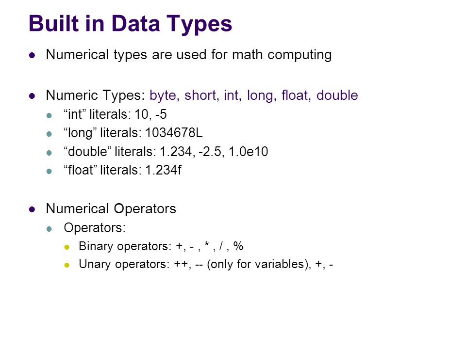Built in Data Types Numerical types are used for math computing Numeric Types: byte, short, int, long, float, double int literals: 10, -5 long literals: L double literals: 1.234, -2.5, 1.0e10 float literals: 1.234f Numerical Operators Operators: Binary operators: +, -, *, /, % Unary operators: ++, -- (only for variables), +, -
