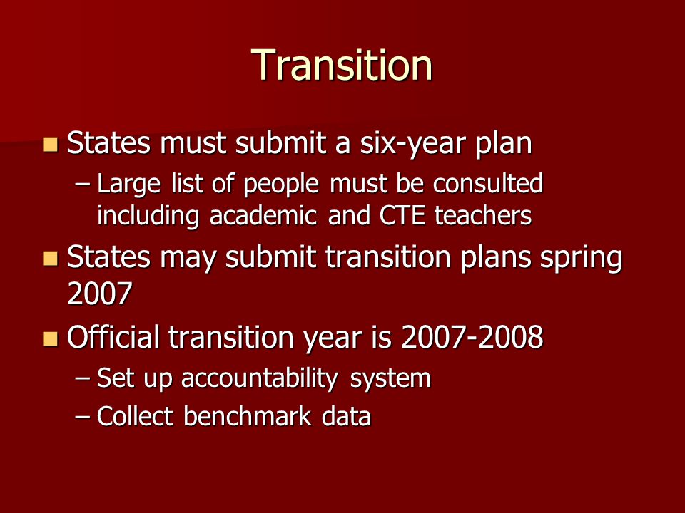 Transition States must submit a six-year plan States must submit a six-year plan –Large list of people must be consulted including academic and CTE teachers States may submit transition plans spring 2007 States may submit transition plans spring 2007 Official transition year is Official transition year is –Set up accountability system –Collect benchmark data