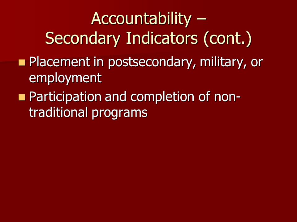 Accountability – Secondary Indicators (cont.) Placement in postsecondary, military, or employment Placement in postsecondary, military, or employment Participation and completion of non- traditional programs Participation and completion of non- traditional programs