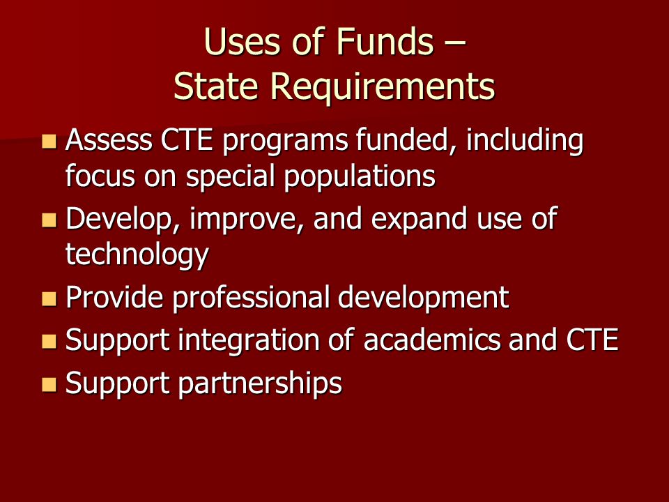 Uses of Funds – State Requirements Assess CTE programs funded, including focus on special populations Assess CTE programs funded, including focus on special populations Develop, improve, and expand use of technology Develop, improve, and expand use of technology Provide professional development Provide professional development Support integration of academics and CTE Support integration of academics and CTE Support partnerships Support partnerships