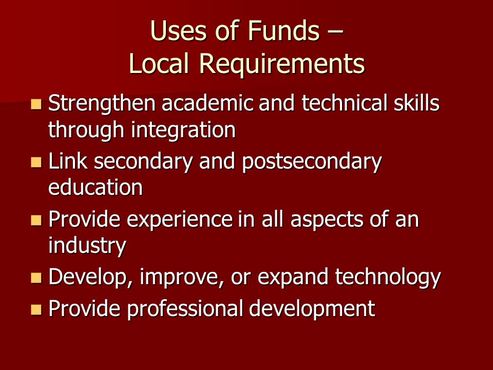 Uses of Funds – Local Requirements Strengthen academic and technical skills through integration Strengthen academic and technical skills through integration Link secondary and postsecondary education Link secondary and postsecondary education Provide experience in all aspects of an industry Provide experience in all aspects of an industry Develop, improve, or expand technology Develop, improve, or expand technology Provide professional development Provide professional development
