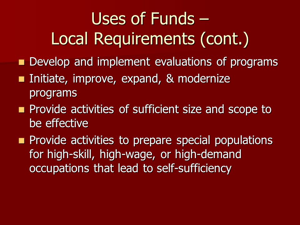 Uses of Funds – Local Requirements (cont.) Develop and implement evaluations of programs Develop and implement evaluations of programs Initiate, improve, expand, & modernize programs Initiate, improve, expand, & modernize programs Provide activities of sufficient size and scope to be effective Provide activities of sufficient size and scope to be effective Provide activities to prepare special populations for high-skill, high-wage, or high-demand occupations that lead to self-sufficiency Provide activities to prepare special populations for high-skill, high-wage, or high-demand occupations that lead to self-sufficiency