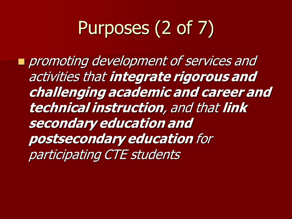 Purposes (2 of 7) promoting development of services and activities that integrate rigorous and challenging academic and career and technical instruction, and that link secondary education and postsecondary education for participating CTE students promoting development of services and activities that integrate rigorous and challenging academic and career and technical instruction, and that link secondary education and postsecondary education for participating CTE students
