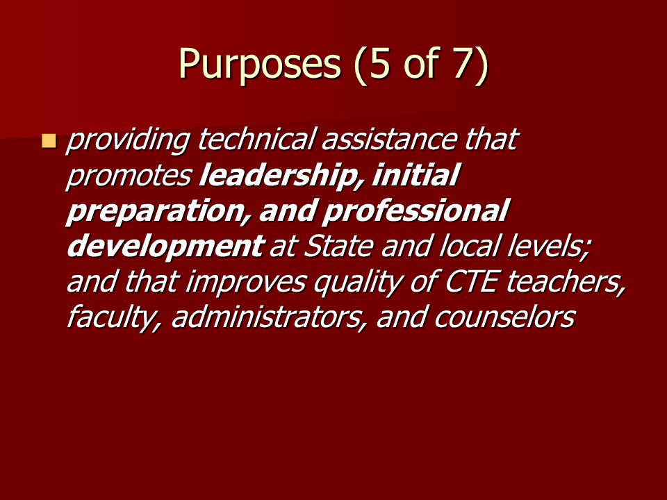 Purposes (5 of 7) providing technical assistance that promotes leadership, initial preparation, and professional development at State and local levels; and that improves quality of CTE teachers, faculty, administrators, and counselors providing technical assistance that promotes leadership, initial preparation, and professional development at State and local levels; and that improves quality of CTE teachers, faculty, administrators, and counselors