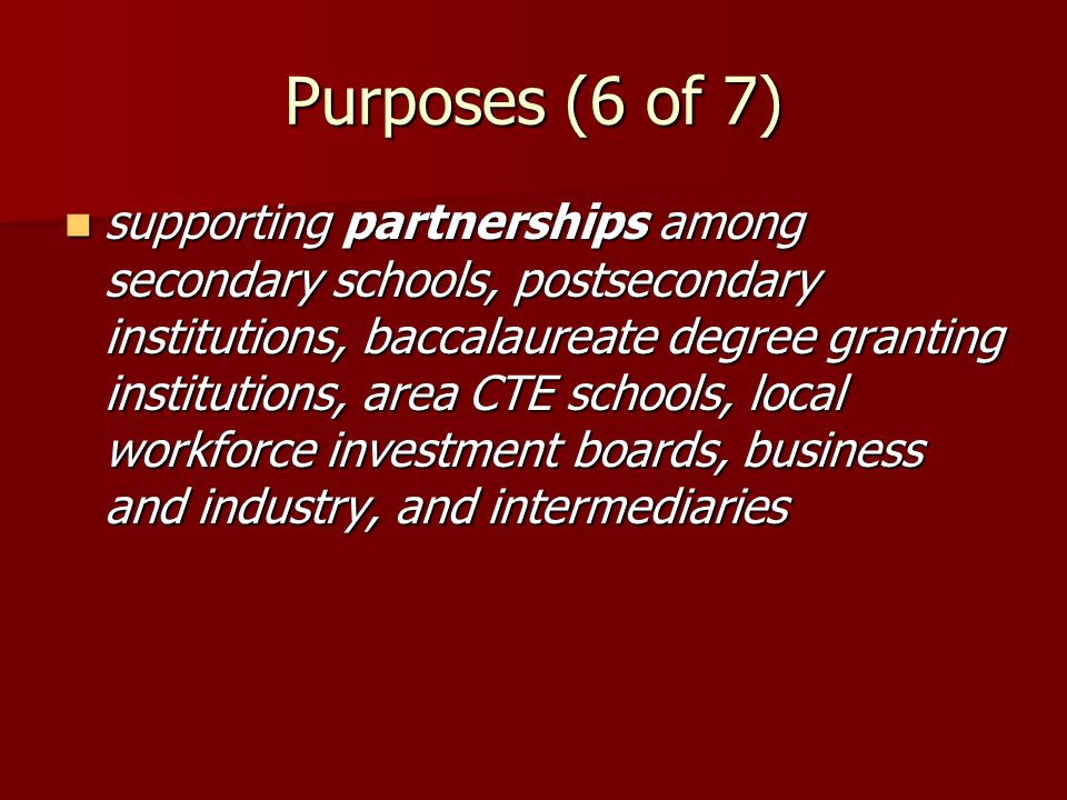 Purposes (6 of 7) supporting partnerships among secondary schools, postsecondary institutions, baccalaureate degree granting institutions, area CTE schools, local workforce investment boards, business and industry, and intermediaries supporting partnerships among secondary schools, postsecondary institutions, baccalaureate degree granting institutions, area CTE schools, local workforce investment boards, business and industry, and intermediaries