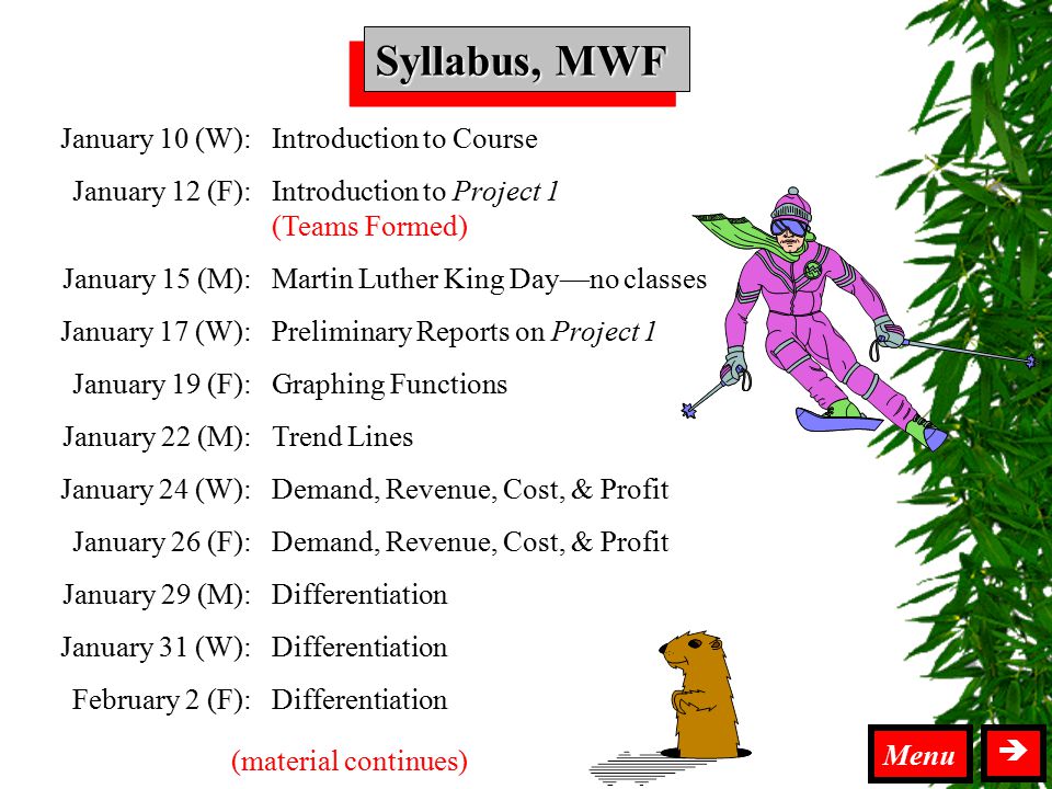 Syllabus MWF Syllabus, MWF  Menu January 10 (W): January 12 (F): January 15 (M): January 17 (W): January 19 (F): January 22 (M): January 24 (W): January 26 (F): January 29 (M): January 31 (W): February 2 (F): Introduction to Course Introduction to Project 1 (Teams Formed) Martin Luther King Day—no classes Preliminary Reports on Project 1 Graphing Functions Trend Lines Demand, Revenue, Cost, & Profit Differentiation (material continues)