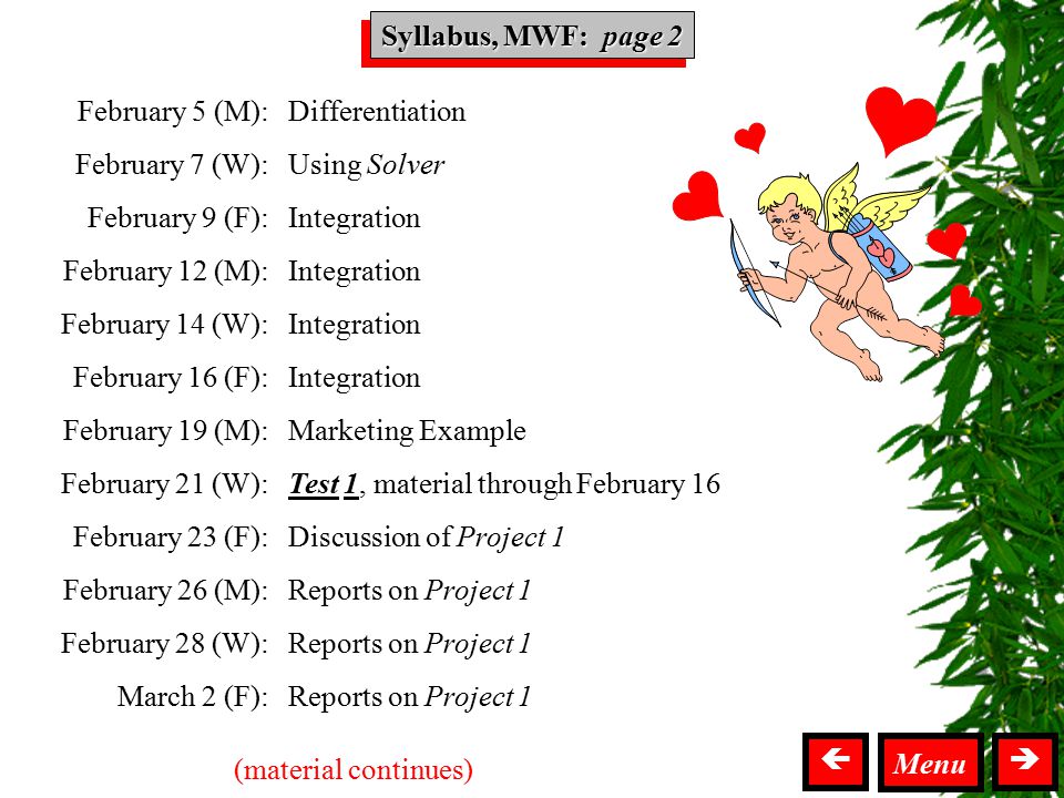 Syllabus MWF Syllabus, MWF: page 2  Menu February 5 (M): February 7 (W): February 9 (F): February 12 (M): February 14 (W): February 16 (F): February 19 (M): February 21 (W): February 23 (F): February 26 (M): February 28 (W): March 2 (F): Differentiation Using Solver Integration Marketing Example Test 1, material through February 16 Discussion of Project 1 Reports on Project 1 (material continues)