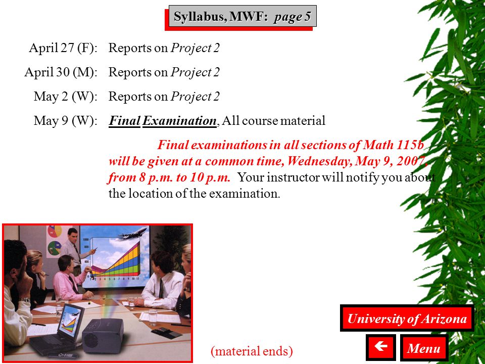 Syllabus MWF Syllabus, MWF: page 5 University of Arizona  Menu (material ends) April 27 (F): April 30 (M): May 2 (W): May 9 (W): Reports on Project 2 Final Examination, All course material Final examinations in all sections of Math 115b will be given at a common time, Wednesday, May 9, 2007, from 8 p.m.