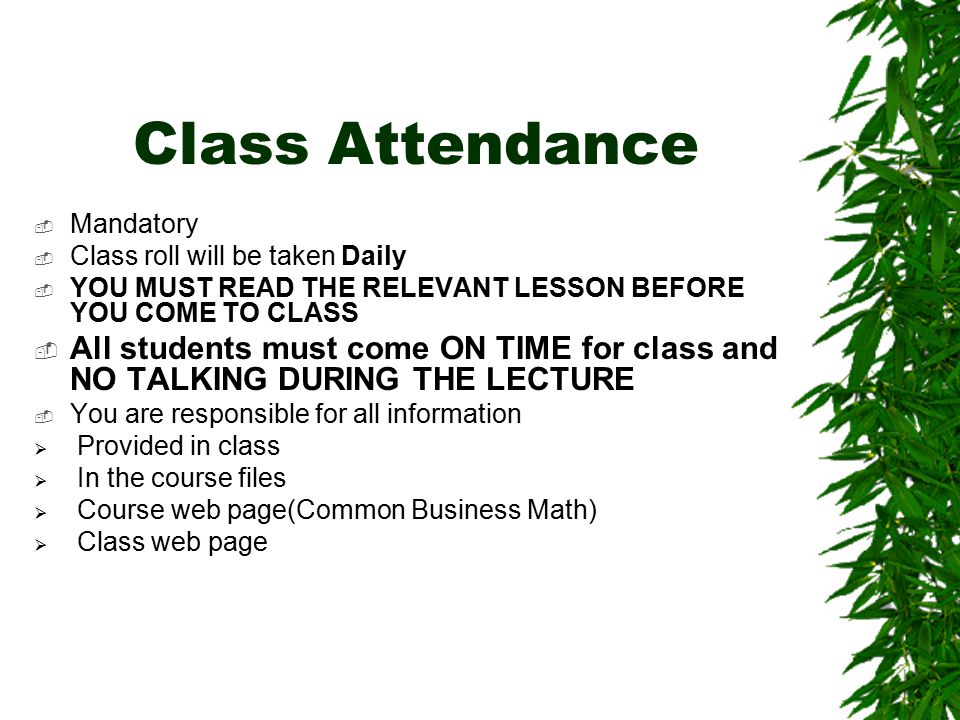 Class Attendance  Mandatory  Class roll will be taken Daily  YOU MUST READ THE RELEVANT LESSON BEFORE YOU COME TO CLASS  All students must come ON TIME for class and NO TALKING DURING THE LECTURE  You are responsible for all information  Provided in class  In the course files  Course web page(Common Business Math)  Class web page
