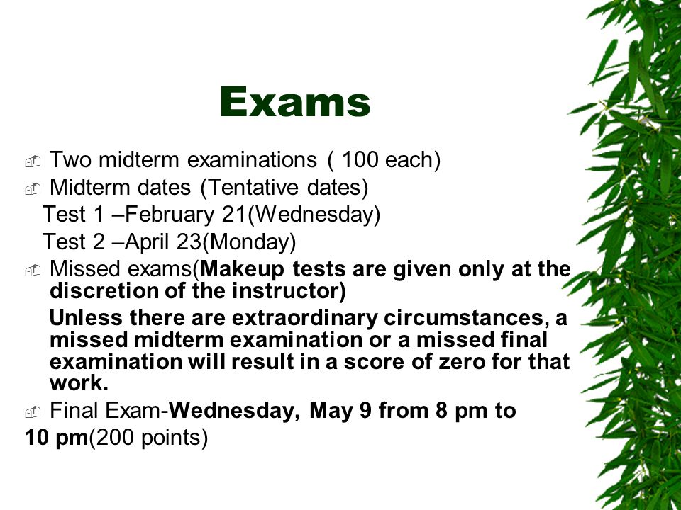 Exams  Two midterm examinations ( 100 each)  Midterm dates (Tentative dates) Test 1 –February 21(Wednesday) Test 2 –April 23(Monday)  Missed exams(Makeup tests are given only at the discretion of the instructor) Unless there are extraordinary circumstances, a missed midterm examination or a missed final examination will result in a score of zero for that work.