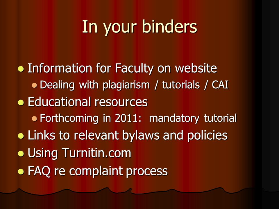 In your binders Information for Faculty on website Information for Faculty on website Dealing with plagiarism / tutorials / CAI Dealing with plagiarism / tutorials / CAI Educational resources Educational resources Forthcoming in 2011: mandatory tutorial Forthcoming in 2011: mandatory tutorial Links to relevant bylaws and policies Links to relevant bylaws and policies Using Turnitin.com Using Turnitin.com FAQ re complaint process FAQ re complaint process