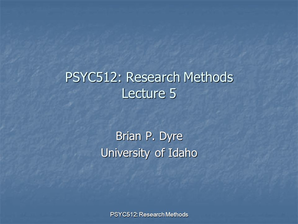 PSYC512: Research Methods PSYC512: Research Methods Lecture 5 Brian P. Dyre University of Idaho
