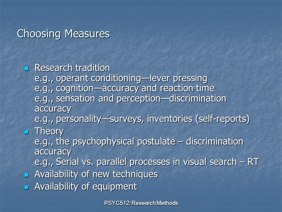 PSYC512: Research Methods Choosing Measures Research tradition e.g., operant conditioning—lever pressing e.g., cognition—accuracy and reaction time e.g., sensation and perception—discrimination accuracy e.g., personality—surveys, inventories (self-reports) Research tradition e.g., operant conditioning—lever pressing e.g., cognition—accuracy and reaction time e.g., sensation and perception—discrimination accuracy e.g., personality—surveys, inventories (self-reports) Theory e.g., the psychophysical postulate – discrimination accuracy e.g., Serial vs.