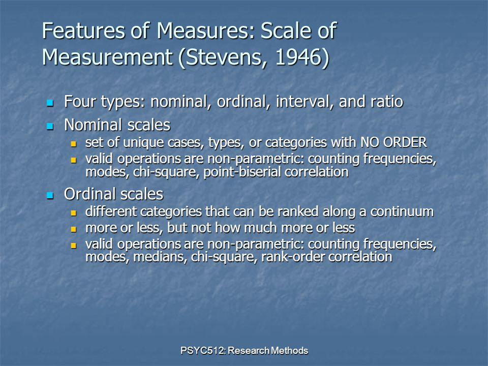 PSYC512: Research Methods Features of Measures: Scale of Measurement (Stevens, 1946) Four types: nominal, ordinal, interval, and ratio Four types: nominal, ordinal, interval, and ratio Nominal scales Nominal scales set of unique cases, types, or categories with NO ORDER set of unique cases, types, or categories with NO ORDER valid operations are non-parametric: counting frequencies, modes, chi-square, point-biserial correlation valid operations are non-parametric: counting frequencies, modes, chi-square, point-biserial correlation Ordinal scales Ordinal scales different categories that can be ranked along a continuum different categories that can be ranked along a continuum more or less, but not how much more or less more or less, but not how much more or less valid operations are non-parametric: counting frequencies, modes, medians, chi-square, rank-order correlation valid operations are non-parametric: counting frequencies, modes, medians, chi-square, rank-order correlation