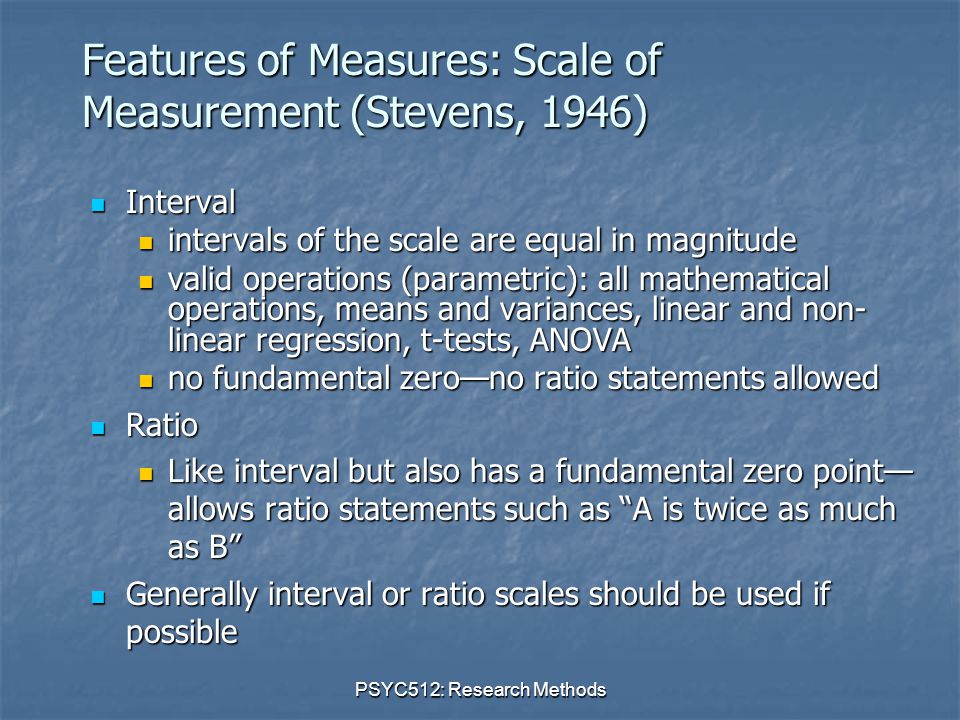 PSYC512: Research Methods Features of Measures: Scale of Measurement (Stevens, 1946) Interval Interval intervals of the scale are equal in magnitude intervals of the scale are equal in magnitude valid operations (parametric): all mathematical operations, means and variances, linear and non- linear regression, t-tests, ANOVA valid operations (parametric): all mathematical operations, means and variances, linear and non- linear regression, t-tests, ANOVA no fundamental zero—no ratio statements allowed no fundamental zero—no ratio statements allowed Ratio Ratio Like interval but also has a fundamental zero point— allows ratio statements such as A is twice as much as B Like interval but also has a fundamental zero point— allows ratio statements such as A is twice as much as B Generally interval or ratio scales should be used if possible Generally interval or ratio scales should be used if possible