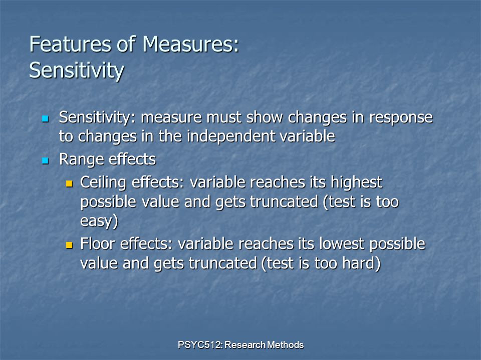PSYC512: Research Methods Features of Measures: Sensitivity Sensitivity: measure must show changes in response to changes in the independent variable Sensitivity: measure must show changes in response to changes in the independent variable Range effects Range effects Ceiling effects: variable reaches its highest possible value and gets truncated (test is too easy) Ceiling effects: variable reaches its highest possible value and gets truncated (test is too easy) Floor effects: variable reaches its lowest possible value and gets truncated (test is too hard) Floor effects: variable reaches its lowest possible value and gets truncated (test is too hard)