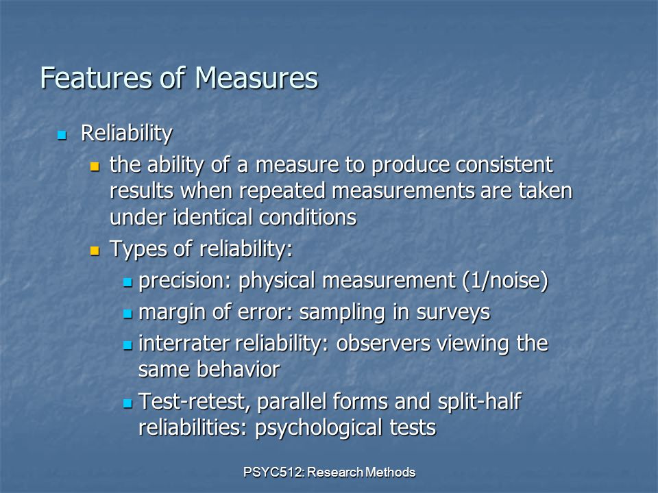 PSYC512: Research Methods Features of Measures Reliability Reliability the ability of a measure to produce consistent results when repeated measurements are taken under identical conditions the ability of a measure to produce consistent results when repeated measurements are taken under identical conditions Types of reliability: Types of reliability: precision: physical measurement (1/noise) precision: physical measurement (1/noise) margin of error: sampling in surveys margin of error: sampling in surveys interrater reliability: observers viewing the same behavior interrater reliability: observers viewing the same behavior Test-retest, parallel forms and split-half reliabilities: psychological tests Test-retest, parallel forms and split-half reliabilities: psychological tests