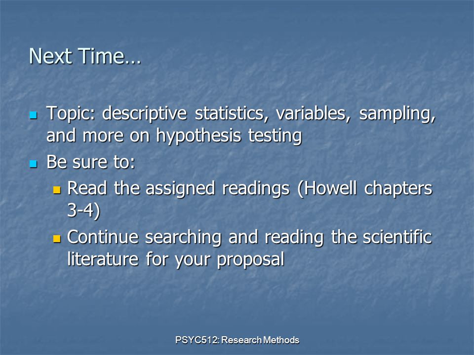 PSYC512: Research Methods Next Time… Topic: descriptive statistics, variables, sampling, and more on hypothesis testing Topic: descriptive statistics, variables, sampling, and more on hypothesis testing Be sure to: Be sure to: Read the assigned readings (Howell chapters 3-4) Read the assigned readings (Howell chapters 3-4) Continue searching and reading the scientific literature for your proposal Continue searching and reading the scientific literature for your proposal