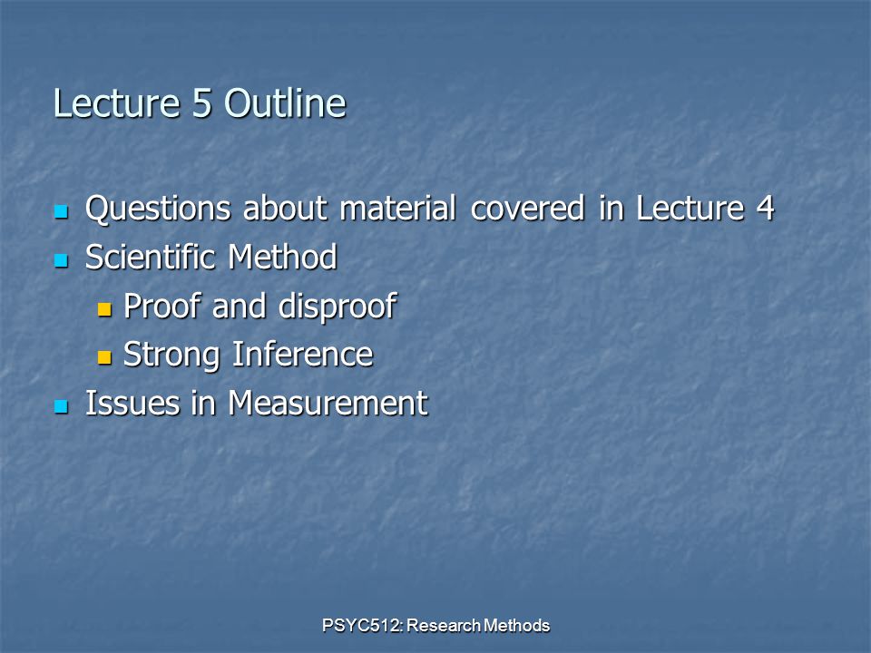PSYC512: Research Methods Lecture 5 Outline Questions about material covered in Lecture 4 Questions about material covered in Lecture 4 Scientific Method Scientific Method Proof and disproof Proof and disproof Strong Inference Strong Inference Issues in Measurement Issues in Measurement