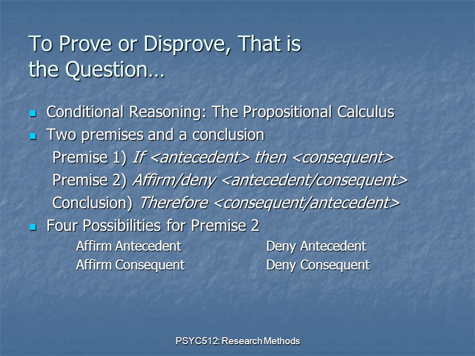 PSYC512: Research Methods To Prove or Disprove, That is the Question… Conditional Reasoning: The Propositional Calculus Conditional Reasoning: The Propositional Calculus Two premises and a conclusion Two premises and a conclusion Premise 1) If then Premise 1) If then Premise 2) Affirm/deny Premise 2) Affirm/deny Conclusion) Therefore Conclusion) Therefore Four Possibilities for Premise 2 Four Possibilities for Premise 2 Affirm AntecedentDeny Antecedent Affirm ConsequentDeny Consequent