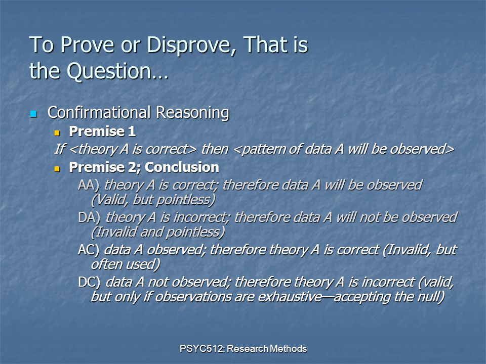 PSYC512: Research Methods To Prove or Disprove, That is the Question… Confirmational Reasoning Confirmational Reasoning Premise 1 Premise 1 If then If then Premise 2; Conclusion Premise 2; Conclusion AA) theory A is correct; therefore data A will be observed (Valid, but pointless) DA) theory A is incorrect; therefore data A will not be observed (Invalid and pointless) AC) data A observed; therefore theory A is correct (Invalid, but often used) DC) data A not observed; therefore theory A is incorrect (valid, but only if observations are exhaustive—accepting the null)