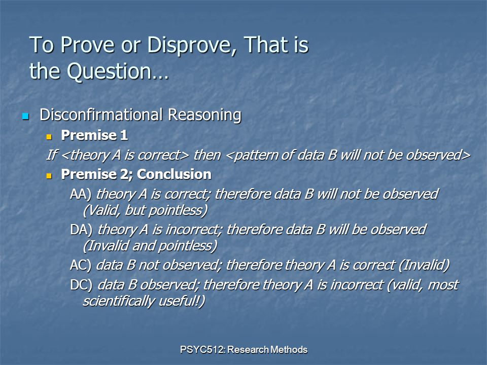 PSYC512: Research Methods To Prove or Disprove, That is the Question… Disconfirmational Reasoning Disconfirmational Reasoning Premise 1 Premise 1 If then If then Premise 2; Conclusion Premise 2; Conclusion AA) theory A is correct; therefore data B will not be observed (Valid, but pointless) DA) theory A is incorrect; therefore data B will be observed (Invalid and pointless) AC) data B not observed; therefore theory A is correct (Invalid) DC) data B observed; therefore theory A is incorrect (valid, most scientifically useful!)