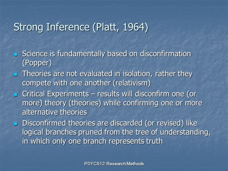 PSYC512: Research Methods Strong Inference (Platt, 1964) Science is fundamentally based on disconfirmation (Popper) Science is fundamentally based on disconfirmation (Popper) Theories are not evaluated in isolation, rather they compete with one another (relativism) Theories are not evaluated in isolation, rather they compete with one another (relativism) Critical Experiments – results will disconfirm one (or more) theory (theories) while confirming one or more alternative theories Critical Experiments – results will disconfirm one (or more) theory (theories) while confirming one or more alternative theories Disconfirmed theories are discarded (or revised) like logical branches pruned from the tree of understanding, in which only one branch represents truth Disconfirmed theories are discarded (or revised) like logical branches pruned from the tree of understanding, in which only one branch represents truth