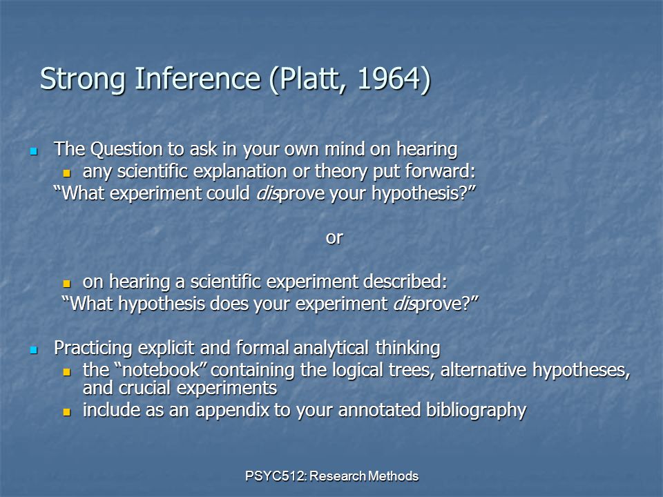 PSYC512: Research Methods Strong Inference (Platt, 1964) The Question to ask in your own mind on hearing The Question to ask in your own mind on hearing any scientific explanation or theory put forward: any scientific explanation or theory put forward: What experiment could disprove your hypothesis or on hearing a scientific experiment described: on hearing a scientific experiment described: What hypothesis does your experiment disprove Practicing explicit and formal analytical thinking Practicing explicit and formal analytical thinking the notebook containing the logical trees, alternative hypotheses, and crucial experiments the notebook containing the logical trees, alternative hypotheses, and crucial experiments include as an appendix to your annotated bibliography include as an appendix to your annotated bibliography