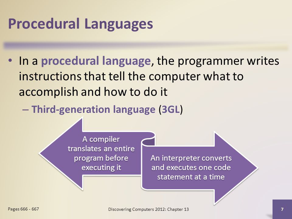 Procedural Languages In a procedural language, the programmer writes instructions that tell the computer what to accomplish and how to do it – Third-generation language (3GL) Discovering Computers 2012: Chapter 13 7 Pages A compiler translates an entire program before executing it An interpreter converts and executes one code statement at a time