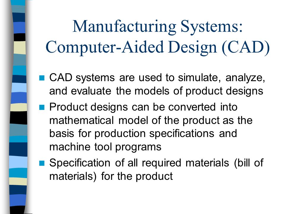 Manufacturing Systems: Computer-Aided Design (CAD) CAD systems are used to simulate, analyze, and evaluate the models of product designs Product designs can be converted into mathematical model of the product as the basis for production specifications and machine tool programs Specification of all required materials (bill of materials) for the product