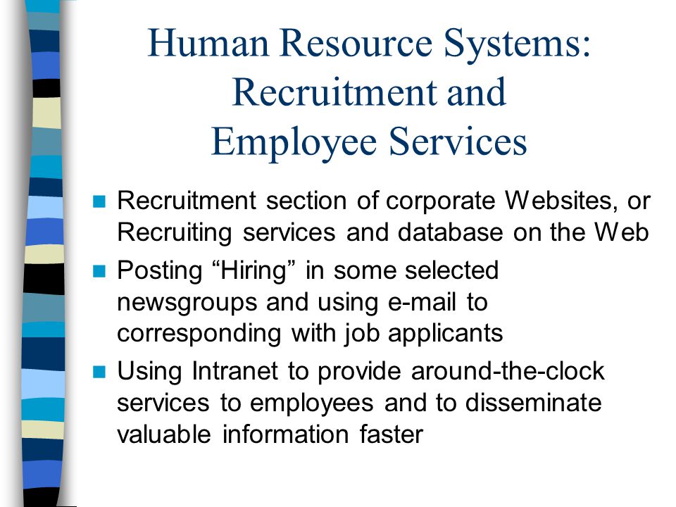 Human Resource Systems: Recruitment and Employee Services Recruitment section of corporate Websites, or Recruiting services and database on the Web Posting Hiring in some selected newsgroups and using  to corresponding with job applicants Using Intranet to provide around-the-clock services to employees and to disseminate valuable information faster