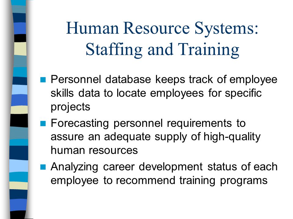 Human Resource Systems: Staffing and Training Personnel database keeps track of employee skills data to locate employees for specific projects Forecasting personnel requirements to assure an adequate supply of high-quality human resources Analyzing career development status of each employee to recommend training programs