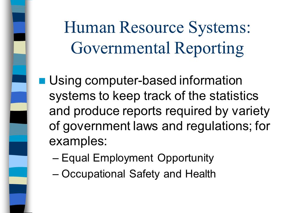 Human Resource Systems: Governmental Reporting Using computer-based information systems to keep track of the statistics and produce reports required by variety of government laws and regulations; for examples: –Equal Employment Opportunity –Occupational Safety and Health