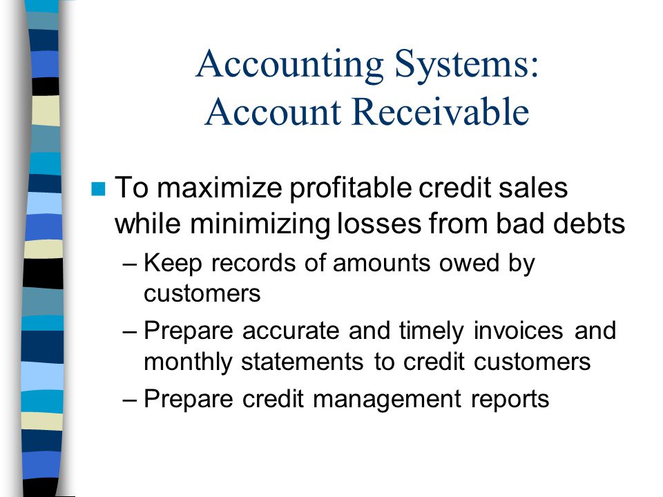 Accounting Systems: Account Receivable To maximize profitable credit sales while minimizing losses from bad debts –Keep records of amounts owed by customers –Prepare accurate and timely invoices and monthly statements to credit customers –Prepare credit management reports