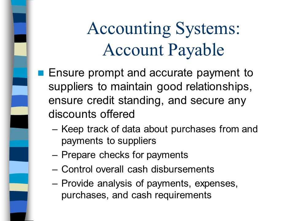 Accounting Systems: Account Payable Ensure prompt and accurate payment to suppliers to maintain good relationships, ensure credit standing, and secure any discounts offered –Keep track of data about purchases from and payments to suppliers –Prepare checks for payments –Control overall cash disbursements –Provide analysis of payments, expenses, purchases, and cash requirements