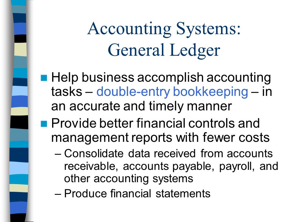 Accounting Systems: General Ledger Help business accomplish accounting tasks – double-entry bookkeeping – in an accurate and timely manner Provide better financial controls and management reports with fewer costs –Consolidate data received from accounts receivable, accounts payable, payroll, and other accounting systems –Produce financial statements
