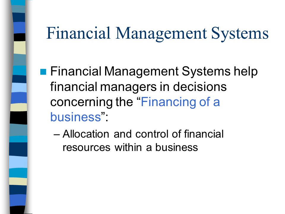 Financial Management Systems Financial Management Systems help financial managers in decisions concerning the Financing of a business : –Allocation and control of financial resources within a business