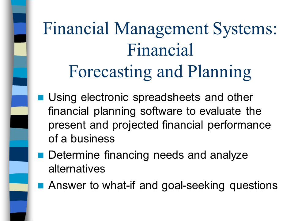 Financial Management Systems: Financial Forecasting and Planning Using electronic spreadsheets and other financial planning software to evaluate the present and projected financial performance of a business Determine financing needs and analyze alternatives Answer to what-if and goal-seeking questions