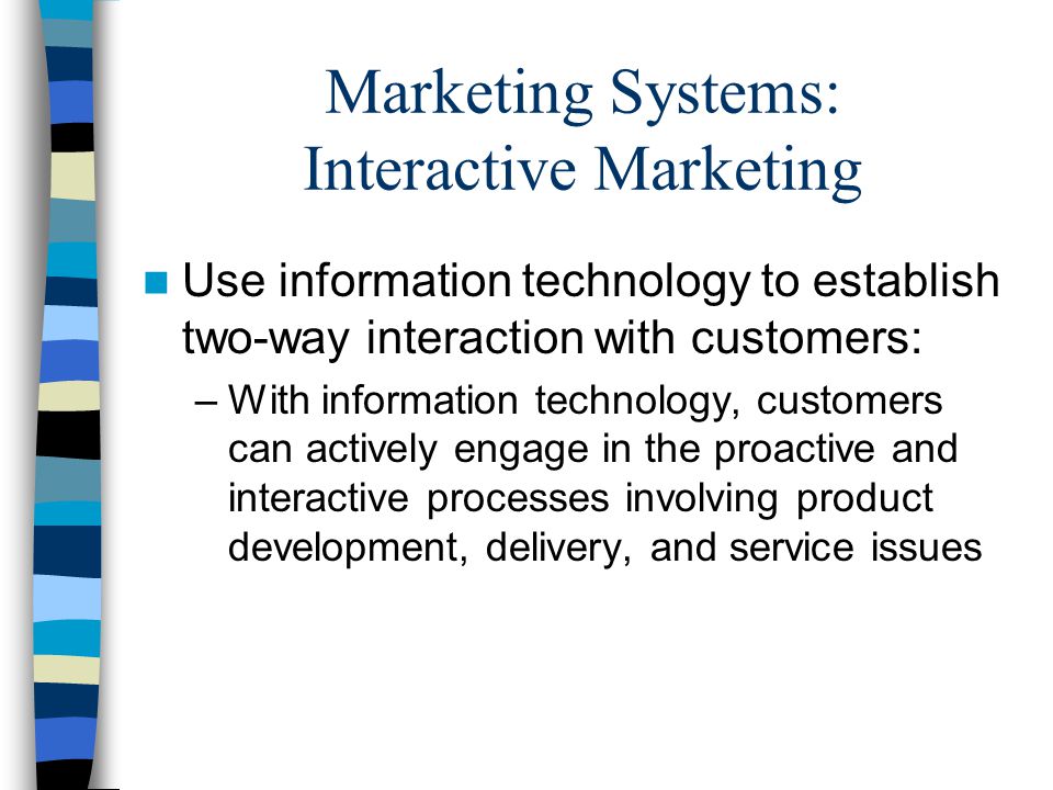 Marketing Systems: Interactive Marketing Use information technology to establish two-way interaction with customers: –With information technology, customers can actively engage in the proactive and interactive processes involving product development, delivery, and service issues