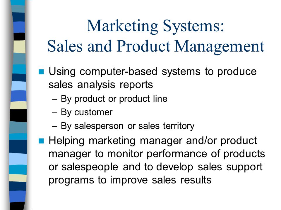 Marketing Systems: Sales and Product Management Using computer-based systems to produce sales analysis reports –By product or product line –By customer –By salesperson or sales territory Helping marketing manager and/or product manager to monitor performance of products or salespeople and to develop sales support programs to improve sales results