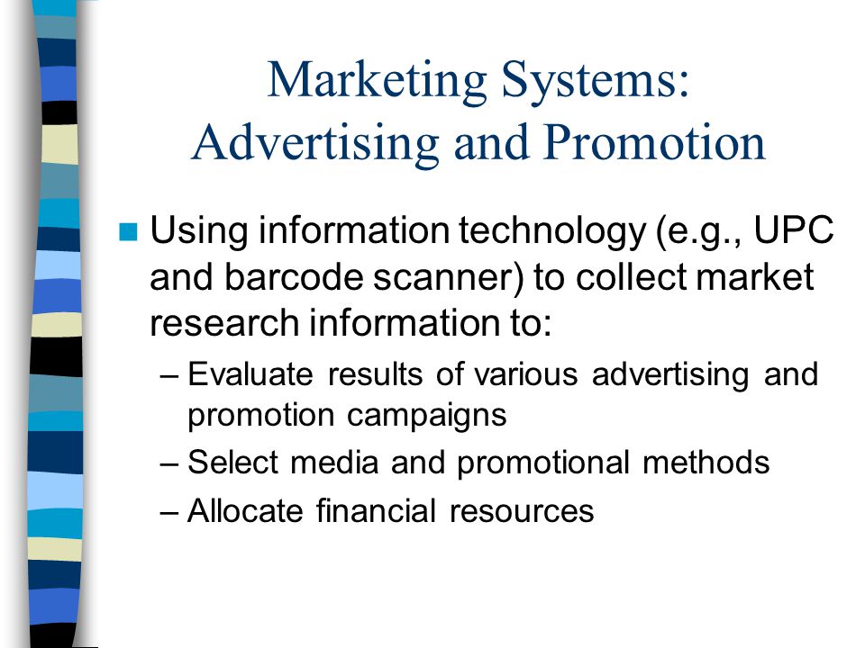 Marketing Systems: Advertising and Promotion Using information technology (e.g., UPC and barcode scanner) to collect market research information to: –Evaluate results of various advertising and promotion campaigns –Select media and promotional methods –Allocate financial resources