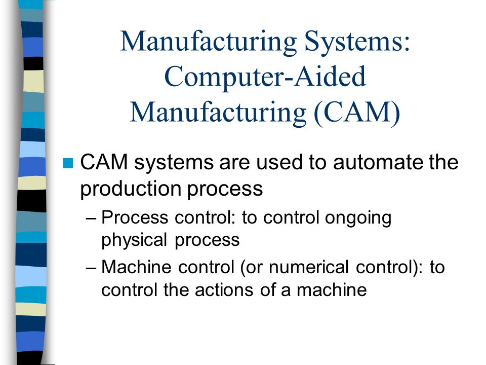 Manufacturing Systems: Computer-Aided Manufacturing (CAM) CAM systems are used to automate the production process –Process control: to control ongoing physical process –Machine control (or numerical control): to control the actions of a machine