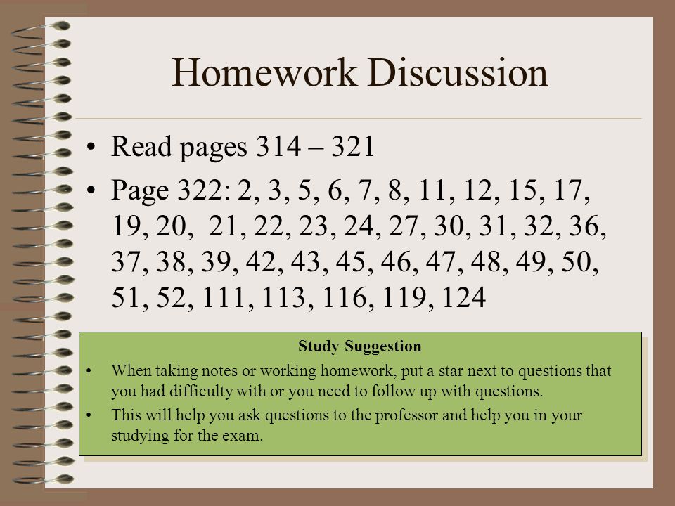 Homework Discussion Read pages 314 – 321 Page 322: 2, 3, 5, 6, 7, 8, 11, 12, 15, 17, 19, 20, 21, 22, 23, 24, 27, 30, 31, 32, 36, 37, 38, 39, 42, 43, 45, 46, 47, 48, 49, 50, 51, 52, 111, 113, 116, 119, 124 Study Suggestion When taking notes or working homework, put a star next to questions that you had difficulty with or you need to follow up with questions.